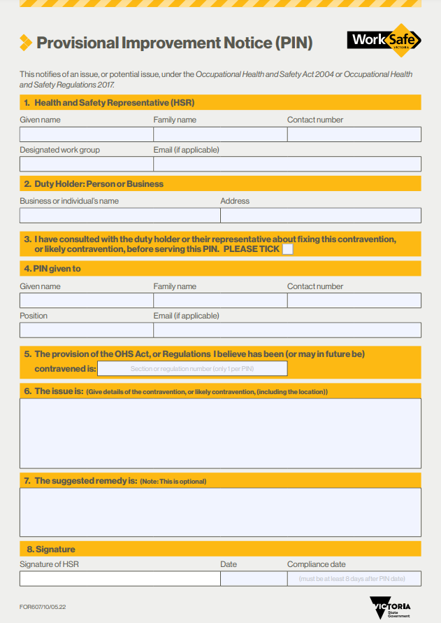 Provisional Improvement Notice (PIN)

This notifies of an issue, or a potential issue, under the Occupational Health and Safety Act 2004 or Occupational Health and Safety Regulations 2017.

1. Health and Safety Representative 
Before you start filling out a PIN consider whether you have been validly elected and in-term. Only HSRs that meet the requirement of the OHS Act can issue legally binding PINs.  If you are unsure of your DWG, it's possible you only have one for everybody. In that case, just write the name of your workplace. 
 
2. Duty Holder: Person or Business 
Here is where you write down the duty holder. Whilst this can be an individual person for most Victorian workers it will be the company that employs them; check your payslip if you are not sure of their legal name! The duty holder can also be another person or business in the workplace, for example, a contractor erecting scaffolding in a manner that is unsafe. Once again, if it is  a business, we recommend writing down the business name instead of the name of the contractor.  
The address should be the address of the site where the contravention is. Typically, this is the address where you work. 
 
3. I have consulted with the duty holder or their representative about fixing this contravention, or likely contravention, before serving this PIN 
For a PIN to be valid an HSR must first try to consult with the duty holder. If the outcome of that consultation is not successful you can issue a PIN immediately after. 
 
4. PIN given to 
This must be the person to whom you physically serve the PIN. They are the person who receives the form on behalf of the duty holder. 
There are a few ways you can issue the PIN. You can email, mail, fax, or physically hand it to them or leave it with someone over 16 years of age at their home or business address. 
 
5. The provision of the OHS Act, or Regulations I believe has been (or may in future be) contravened is:  
You need to nominate a specific section of the Act. Common sections you can have a look at and see what suits your situation are:  
s21 - Duties of employers to employees   
s22 - Duties of employers to monitor health and conditions etc. 
s26 - Duties of persons who manage or control workplaces   
S35(1) - Duty of employers to consult with employees   
If there are multiple sections being breached, you should write separate PINS for each one. This will mean that each issue needs to be addressed separately, and a failure of one PIN won't mean failure of all of them. 
 
6. The issue is 
Here is where you write why and how you believe your employer is contravening the section of the OHS Act or OHS Regulation listed above.  
 Get to the heart of the problem as quickly as you can - don't tell a story. Make sure to include the actual area of the workplace where you believe the contravention is occurring. 
 
7. The suggested remedy is 
You don't have to fill in this section. It's not your job to tell the duty holder how to fulfill their duties, but we know that workers often know a lot about how their work can be done better. If you want a particular control implemented, list it here. Otherwise, let the duty holder figure it out.  
 
Also, consider controls that can be implemented immediately, as well as longer term controls to be implemented.   
 
8. Signature of HSR 
This is where you sign the PIN and give the employer a date by which they have to comply with the PIN. Under the legislation you must give at least 8 days after the date of issue. You should also provide a timeframe that is reasonable so that the employer can comply. Once you have signed this, give the PIN to the person listed in section 4 and keep a copy for yourself.  
